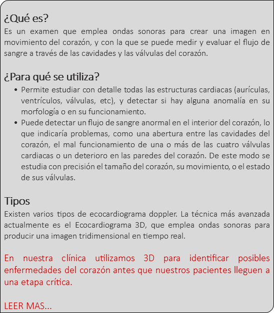 &nbsp;¿Qué es? Es un examen que emplea ondas sonoras para crear una imagen en movimiento del corazón, y con la que se puede medir y evaluar el flujo de sangre a través de las cavidades y las válvulas del corazón. ¿Para qué se utiliza? Permite estudiar con detalle todas las estructuras cardiacas (aurículas, ventrículos, válvulas, etc), y detectar si hay alguna anomalía en su morfología o en su funcionamiento. Puede detectar un flujo de sangre anormal en el interior del corazón, lo que indicaría problemas, como una abertura entre las cavidades del corazón, el mal funcionamiento de una o más de las cuatro válvulas cardiacas o un deterioro en las paredes del corazón. De este modo se estudia con precisión el tamaño del corazón, su movimiento, o el estado de sus válvulas. Tipos Existen varios tipos de ecocardiograma doppler. La técnica más avanzada actualmente es el Ecocardiograma 3D, que emplea ondas sonoras para producir una imagen tridimensional en tiempo real. En nuestra clínica utilizamos 3D para identificar posibles enfermedades del corazón antes que nuestros pacientes lleguen a una etapa crítica. LEER MAS...