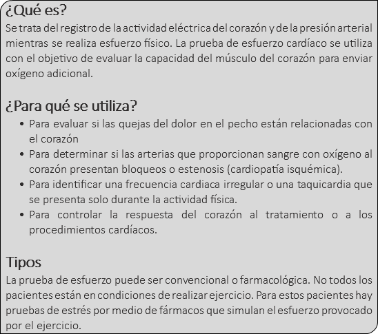 ¿Qué es? Se trata del registro de la actividad eléctrica del corazón y de la presión arterial mientras se realiza esfuerzo físico. La prueba de esfuerzo cardíaco se utiliza con el objetivo de evaluar la capacidad del músculo del corazón para enviar oxígeno adicional. ¿Para qué se utiliza? Para evaluar si las quejas del dolor en el pecho están relacionadas con el corazón Para determinar si las arterias que proporcionan sangre con oxígeno al corazón presentan bloqueos o estenosis (cardiopatía isquémica). Para identificar una frecuencia cardiaca irregular o una taquicardia que se presenta solo durante la actividad física. Para controlar la respuesta del corazón al tratamiento o a los procedimientos cardíacos. Tipos La prueba de esfuerzo puede ser convencional o farmacológica. No todos los pacientes están en condiciones de realizar ejercicio. Para estos pacientes hay pruebas de estrés por medio de fármacos que simulan el esfuerzo provocado por el ejercicio.