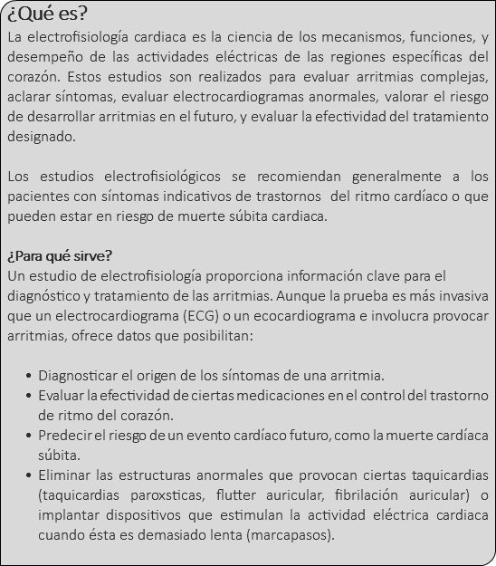 ¿Qué es? La electrofisiología cardiaca es la ciencia de los mecanismos, funciones, y desempeño de las actividades eléctricas de las regiones específicas del corazón. Estos estudios son realizados para evaluar arritmias complejas, aclarar síntomas, evaluar electrocardiogramas anormales, valorar el riesgo de desarrollar arritmias en el futuro, y evaluar la efectividad del tratamiento designado. Los estudios electrofisiológicos se recomiendan generalmente a los pacientes con síntomas indicativos de trastornos del ritmo cardíaco o que pueden estar en riesgo de muerte súbita cardiaca. ¿Para qué sirve? Un estudio de electrofisiología proporciona información clave para el diagnóstico y tratamiento de las arritmias. Aunque la prueba es más invasiva que un electrocardiograma (ECG) o un ecocardiograma e involucra provocar arritmias, ofrece datos que posibilitan: Diagnosticar el origen de los síntomas de una arritmia. Evaluar la efectividad de ciertas medicaciones en el control del trastorno de ritmo del corazón. Predecir el riesgo de un evento cardíaco futuro, como la muerte cardíaca súbita. Eliminar las estructuras anormales que provocan ciertas taquicardias (taquicardias paroxsticas, flutter auricular, fibrilación auricular) o implantar dispositivos que estimulan la actividad eléctrica cardiaca cuando ésta es demasiado lenta (marcapasos). 