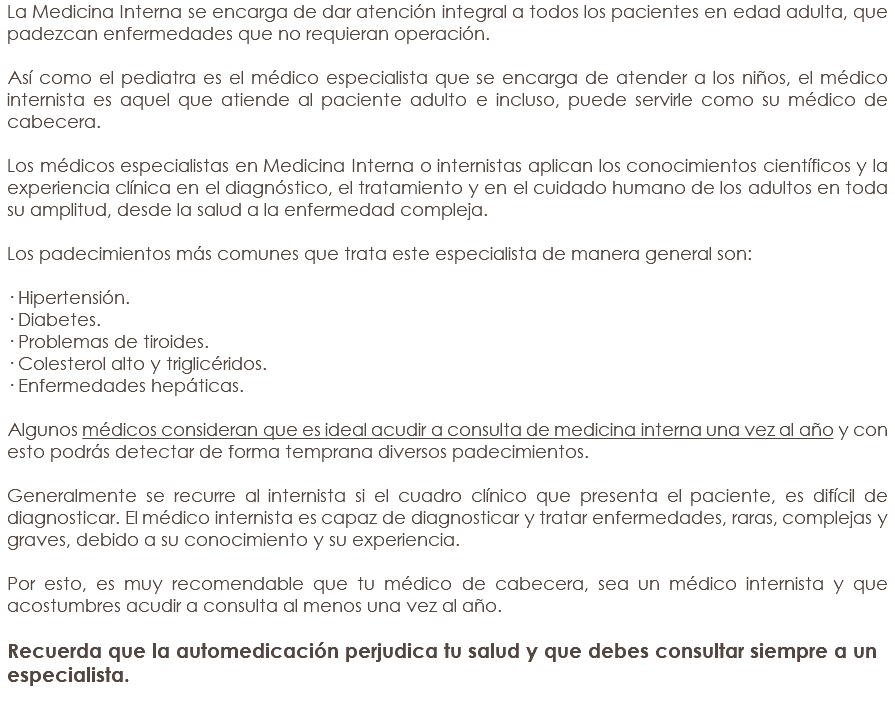 La Medicina Interna se encarga de dar atención integral a todos los pacientes en edad adulta, que padezcan enfermedades que no requieran operación. Así como el pediatra es el médico especialista que se encarga de atender a los niños, el médico internista es aquel que atiende al paciente adulto e incluso, puede servirle como su médico de cabecera. Los médicos especialistas en Medicina Interna o internistas aplican los conocimientos científicos y la experiencia clínica en el diagnóstico, el tratamiento y en el cuidado humano de los adultos en toda su amplitud, desde la salud a la enfermedad compleja. Los padecimientos más comunes que trata este especialista de manera general son: · Hipertensión. · Diabetes. · Problemas de tiroides. · Colesterol alto y triglicéridos. · Enfermedades hepáticas. Algunos médicos consideran que es ideal acudir a consulta de medicina interna una vez al año y con esto podrás detectar de forma temprana diversos padecimientos. Generalmente se recurre al internista si el cuadro clínico que presenta el paciente, es difícil de diagnosticar. El médico internista es capaz de diagnosticar y tratar enfermedades, raras, complejas y graves, debido a su conocimiento y su experiencia. Por esto, es muy recomendable que tu médico de cabecera, sea un médico internista y que acostumbres acudir a consulta al menos una vez al año. Recuerda que la automedicación perjudica tu salud y que debes consultar siempre a un especialista. 