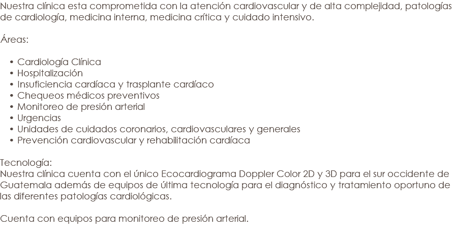 Nuestra clínica esta comprometida con la atención cardiovascular y de alta complejidad, patologías de cardiología, medicina interna, medicina crítica y cuidado intensivo. Áreas: Cardiología Clínica Hospitalización Insuficiencia cardíaca y trasplante cardíaco Chequeos médicos preventivos Monitoreo de presión arterial Urgencias Unidades de cuidados coronarios, cardiovasculares y generales Prevención cardiovascular y rehabilitación cardíaca Tecnología: Nuestra clínica cuenta con el único Ecocardiograma Doppler Color 2D y 3D para el sur occidente de Guatemala además de equipos de última tecnología para el diagnóstico y tratamiento oportuno de las diferentes patologías cardiológicas. Cuenta con equipos para monitoreo de presión arterial. 