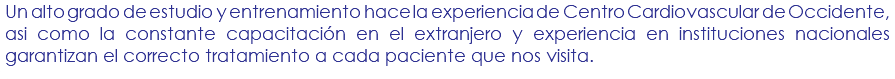 Un alto grado de estudio y entrenamiento hace la experiencia de Centro Cardiovascular de Occidente, asi como la constante capacitación en el extranjero y experiencia en instituciones nacionales garantizan el correcto tratamiento a cada paciente que nos visita.